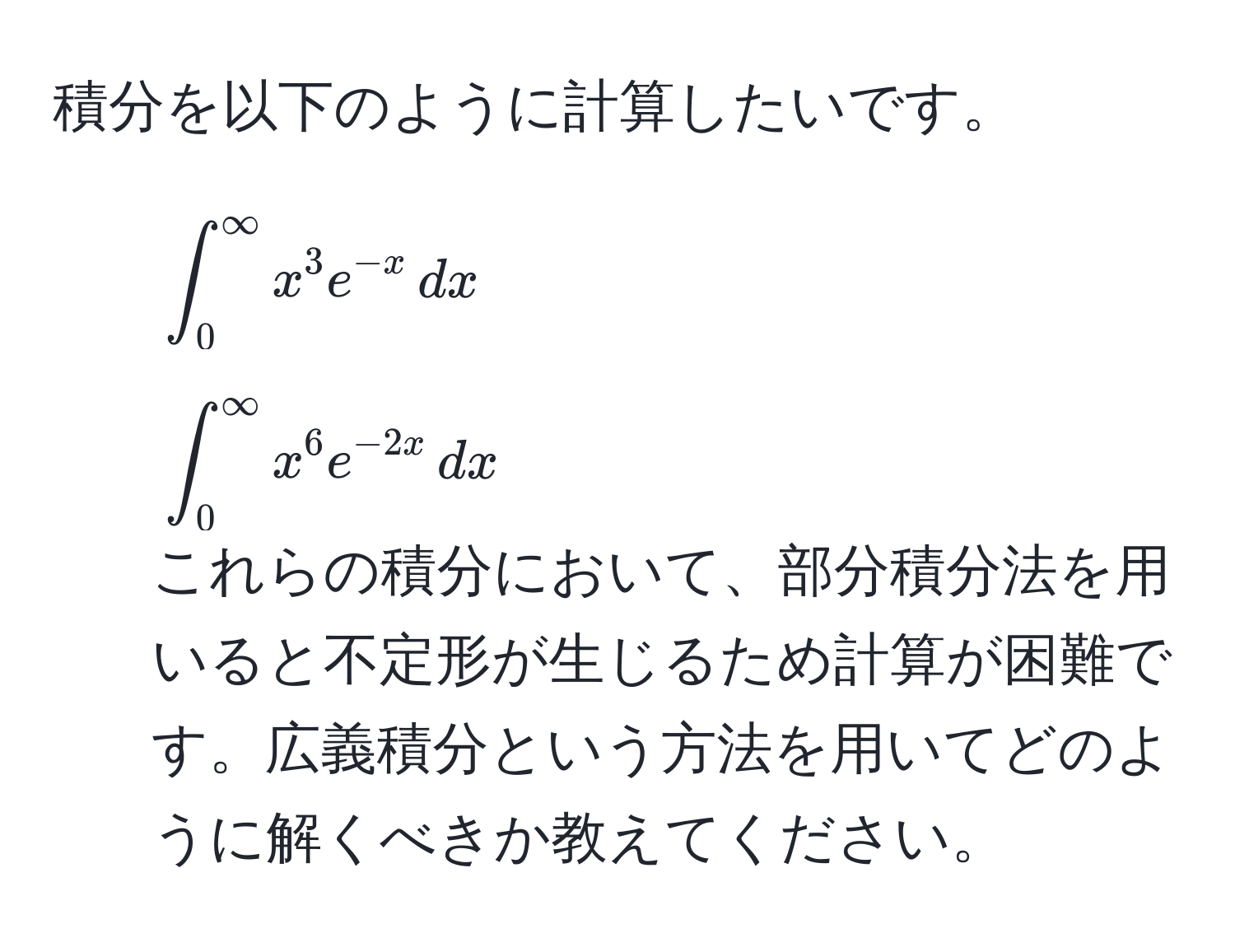 積分を以下のように計算したいです。  
1. (∈t_0^(∈fty) x^(3 e^-x) , dx)  
2. (∈t_0^(∈fty) x^(6 e^-2x) , dx)  
これらの積分において、部分積分法を用いると不定形が生じるため計算が困難です。広義積分という方法を用いてどのように解くべきか教えてください。