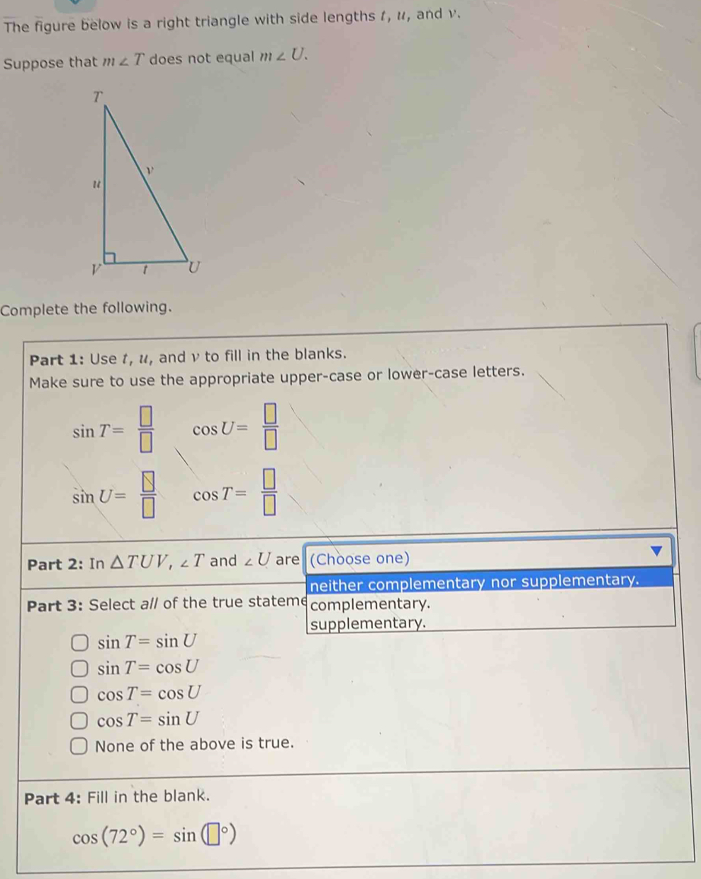 The figure below is a right triangle with side lengths 1, u, and v.
Suppose that m∠ T does not equal m∠ U. 
Complete the following.
Part 1: Use t, u, and ν to fill in the blanks.
Make sure to use the appropriate upper-case or lower-case letters.
sin T= □ /□   cos U= □ /□  
sin U= □ /□   cos T= □ /□  
Part 2: In △ TUV, ∠ T and ∠ U are (Choose one)
neither complementary nor supplementary.
Part 3: Select a// of the true stateme complementary.
supplementary.
sin T=sin U
sin T=cos U
cos T=cos U
cos T=sin U
None of the above is true.
Part 4: Fill in the blank.
cos (72°)=sin (□°)