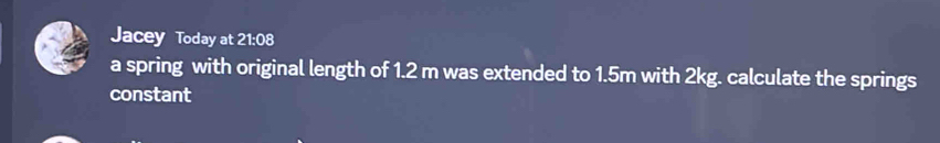 Jacey Today at 21:08 
a spring with original length of 1.2 m was extended to 1.5m with 2kg. calculate the springs 
constant