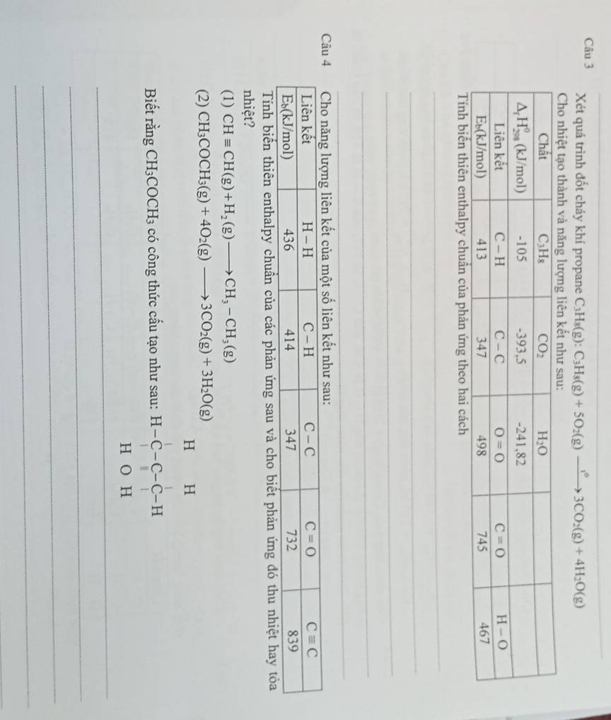 Xét quá trình đốt cháy khí propane C_3H_8(g):C_3H_8(g)+5O_2(g)to 3CO_2(g)+4H_2O(g)
Cho nhiệt tạo thành và năng lượng liên kết như sau:
Tính biến thiên enthalpy chuân của phản ứng theo hai cách
_
_
_
_
_
_
Tính biến thiên enthalpy chuẩn của các phản ứng sau và cho biết phản ứng đó thu nhiệt hay tỏa
nhiệt?
(1) CHequiv CH(g)+H_2(g)to CH_3-CH_3(g)
(2) CH_3COCH_3(g)+4O_2(g)to 3CO_2(g)+3H_2O(g)
_
Biết rằng CH_3COCH_3 có công thức cấu tạo như sau: beginarrayr H&H H-C-C-C-H H&O&
_
_
_