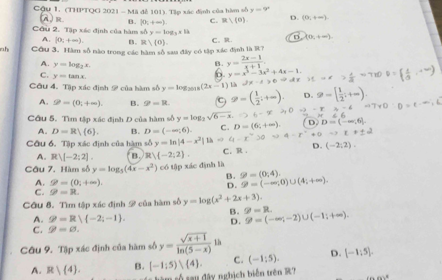 Cậu 1. (THPTQG 2021 - Mã để 101). Tập xác định của hàm số y=9^x
A.R. B. [0;+∈fty ). C. R 0 . D. (0;+∈fty ).
Câu 2. Tập xác định của hàm số y=log _3x1a (0;+∈fty )
A. [0;+∈fty ). B. R 0 . C. R.
nh Câu 3. Hàm số nào trong các hàm số sau đây có tập xác định là R?
A. y=log _2x.
B. y= (2x-1)/x+1 .
C. y=tan x.
D. y=x^3-3x^2+4x-1.
Câu 4. Tập xác định 2 của hàm số y=log _2018(2x-1) là
A. ≥slant =(0;+∈fty ). B. g=R. C =( 1/2 ;+^circ  D.
Câu 5. Tìm tập xác định D của hàm số y=log _2sqrt(6-x).
A. D=R 6 . B. D=(-∈fty ;6). C. D=(6;+∈fty ). D. D=(-∈fty ,6].
+0 =9 L1
Câu 6. Tập xác định của hàm số y=ln |4-x^2| là
D. (-2;2).
A. Rvee [-2;2]. B. R -2;2 . C. R .
Câu 7. Hàm số y=log _5(4x-x^2) có tập xác định là
B. g=(0;4).
A. varPhi =(0;+∈fty ).
D. varPhi =(-∈fty ;0)∪ (4;+∈fty ).
C. varPhi =R.
Câu 8. Tìm tập xác định 9 của hàm số y=log (x^2+2x+3).
B. g=R. varnothing =(-∈fty ;-2)∪ (-1;+∈fty ).
A. varPhi =R -2;-1 .
D.
C. varnothing =varnothing .
Câu 9. Tập xác định của hàm số y= (sqrt(x+1))/ln (5-x) 1h
A. R| 4 .
B. [-1;5) 4 . C. (-1;5). D. [-1;5].
sâm số sau đây nghịch biến trên R?
(