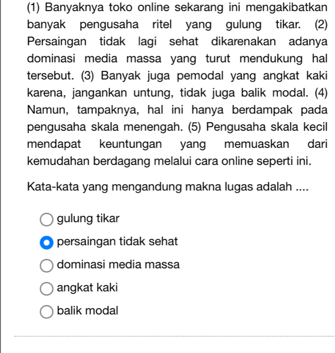 (1) Banyaknya toko online sekarang ini mengakibatkan
banyak pengusaha ritel yang gulung tikar. (2)
Persaingan tidak lagi sehat dikarenakan adanya
dominasi media massa yang turut mendukung hal
tersebut. (3) Banyak juga pemodal yang angkat kaki
karena, jangankan untung, tidak juga balik modal. (4)
Namun, tampaknya, hal ini hanya berdampak pada
pengusaha skala menengah. (5) Pengusaha skala kecil
mendapat keuntungan yang memuaskan dari
kemudahan berdagang melalui cara online seperti ini.
Kata-kata yang mengandung makna lugas adalah ....
gulung tikar
persaingan tidak sehat
dominasi media massa
angkat kaki
balik modal