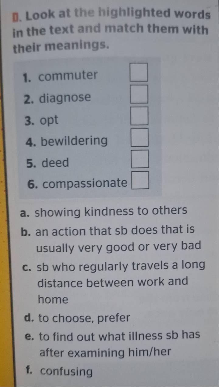 ₹. Look at the highlighted words 
in the text and match them with 
their meanings. 
1. commuter 
2. diagnose 
3. opt 
4. bewildering 
5. deed 
6. compassionate 
a. showing kindness to others 
b. an action that sb does that is 
usually very good or very bad 
c. sb who regularly travels a long 
distance between work and 
home 
d. to choose, prefer 
e. to find out what illness sb has 
after examining him/her 
f. confusing