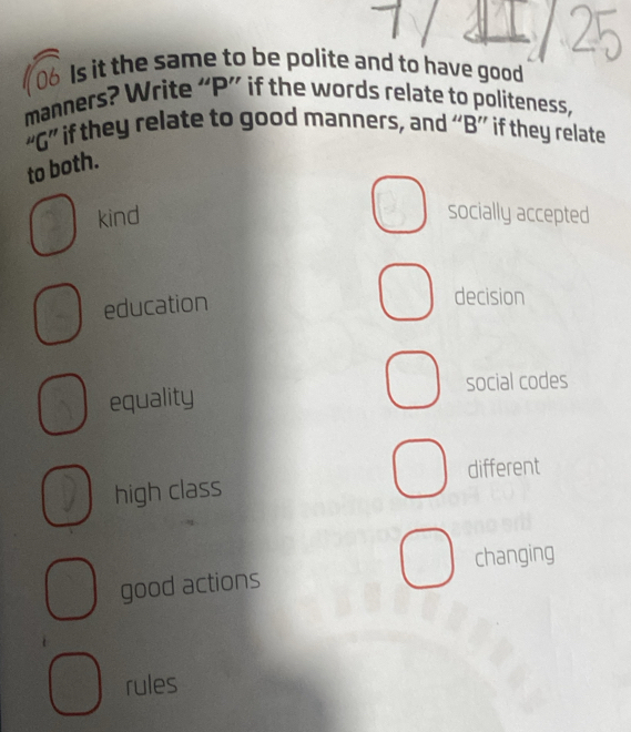 Is it the same to be polite and to have good
manners? Write “ P ” if the words relate to politeness,
“G” if they relate to good manners, and “B” if they relate
to both.
kind socially accepted
education
decision
social codes
equality
different
high class
good actions changing
rules