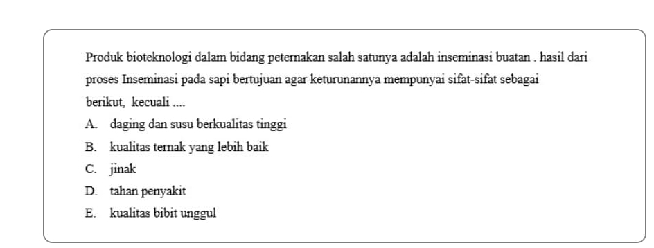 Produk bioteknologi dalam bidang peternakan salah satunya adalah inseminasi buatan . hasil dari
proses Inseminasi pada sapi bertujuan agar keturunannya mempunyai sifat-sifat sebagai
berikut, kecuali ....
A. daging dan susu berkualitas tinggi
B. kualitas ternak yang lebih baik
C. jinak
D. tahan penyakit
E. kualitas bibit unggul