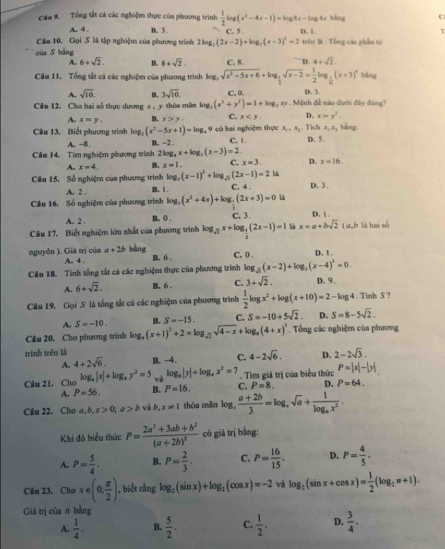 Tổng tất cá các nghiệm thực của phương trình  1/2 log (x^2-4x-1)=log 8x-log 4x bàng C
A. 4 . B. 3 . C. 5 D. 1. T
Câu 10. Gọi S là tập nghiệm của phương trình 2log _2(2x-2)+log _2(x-3)^2=2 trên R . Tổng các phần từ
của S bằng
A. 6+sqrt(2). B. 8+sqrt(2). C. 8. D. 4+sqrt(2).
Câu 11. Tổng tất cả các nghiệm của phương trình le log _3sqrt(x^2-5x+6)+log _ 1/3 sqrt(x-2)= 1/2 |  1/n (x+3)^4 bàng
A. sqrt(10). B. 3sqrt(10). C,0. D. 3.
Câu 12. Cho hai số thực dương x , y thỏa mãn log _2(x^2+y^2)=1+log _2xy. Mệnh đề nào đưới đây đùng?
A. x=y. B. x>y. C. x D. x=y^3.
Câu 13. Biết phương trình log _2(x^2-5x+1)=log _49 có hai nghiệm thực x_1,x_2. Tich x_1.x_1 bằng:
A. -8. B. -2 . C. 1 D. 5.
Câu 14. Tìm nghiệm phương trình 21 2log _4x+log _2(x-3)=2.
A. x=4. B. x=1. C. x=3. D. x=16.
là
Câu 15. Số nghiệm của phương trình log _3(x-1)^2+log _sqrt(5)(2x-1)=2 C. 4 . D. 3 .
A. 2 . B. 1 .
Câu 16. Số nghiệm của phương trình log _3(x^2+4x)+log _ 1/3 (2x+3)=0 là
A. 2 . B. () . C. 3 . D. 1 .
Câu 17. Biết nghiệm lớn nhất của phường trình log _sqrt(2)x+log _ 1/2 (2x-1)=1 l x=a+bsqrt(2) (a,b là hai số
nguyễn ). Giá trị của a+2b bằng D, 1 .
A. 4 . B. 6 . C. 0 .
Câu 18. Tinh tống tất cả các nghiệm thực của phương trình log _sqrt(3)(x-2)+log _3(x-4)^2=0.
A. 6+sqrt(2). B. 6 . C. 3+sqrt(2). D. 9.
Câu 19. Gọi S là tổng tất cá các nghiệm của phương trình  1/2 log x^2+log (x+10)=2-log 4. Tinh S ?
A. S=-10. B. S=-15. C. S=-10+5sqrt(2). D. S=8-5sqrt(2).
Câu 20. Cho phương trinh log _4(x+1)^2+2=log _sqrt(2)sqrt(4-x)+log _8(4+x)^3. Tổng các nghiệm của phương
trình trên là
A. 4+2sqrt(6). B. −4. C. 4-2sqrt(6). D. 2-2sqrt(3).
Câu 21, Cho log _8|x|+log _4y^2=5 và log _8|y|+log _4x^2=7. Tìm giá trị của biểu thức P=|x|-|y|
A. P=56. B. P=16. C. P=8. D. P=64.
Câu 22. Cho a,b,x>0;a>b và b, x!= 1 thỏa mãn log _, (a+2b)/3 =log _xsqrt(a)+frac 1log _bx^2.
Khi đó biểu thức P=frac 2a^2+3ab+b^2(a+2b)^2 có giá trị bằng:
A. P= 5/4 . B. P= 2/3 . C. P= 16/15 . D. P= 4/5 .
Câu 23. Cho x∈ (0; π /2 ) , biết rằng log _2(sin x)+log _2(cos x)=-2 và log _2(sin x+cos x)= 1/2 (log _2n+1).
Giá trị của n bằng
A.  1/4 . B.  5/2 . C.  1/2 . D.  3/4 .