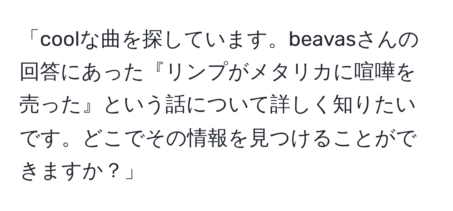 「coolな曲を探しています。beavasさんの回答にあった『リンプがメタリカに喧嘩を売った』という話について詳しく知りたいです。どこでその情報を見つけることができますか？」