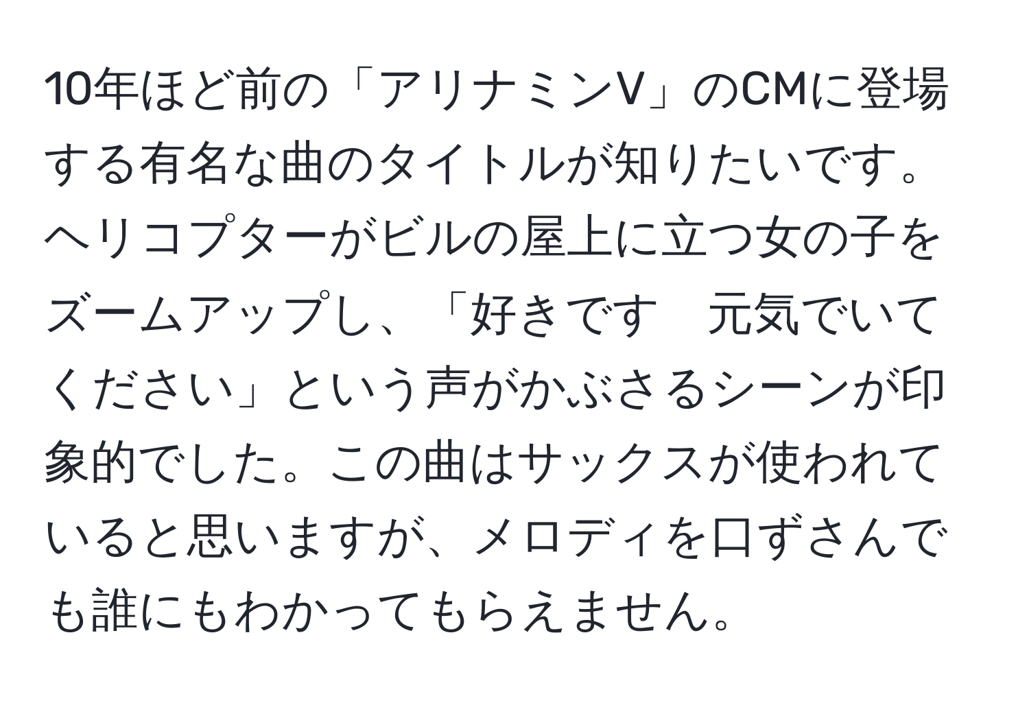 10年ほど前の「アリナミンV」のCMに登場する有名な曲のタイトルが知りたいです。ヘリコプターがビルの屋上に立つ女の子をズームアップし、「好きです　元気でいてください」という声がかぶさるシーンが印象的でした。この曲はサックスが使われていると思いますが、メロディを口ずさんでも誰にもわかってもらえません。