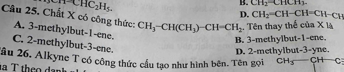 _9CHC_2H_5.
B. CH_2=CHCH_3.
D. CH_2=CH-CH=CH −CH
Câu 25. Chất X có công thức: CH_3-CH(CH_3)-CH=CH_2. Tên thay thế của X là
A. 3 -methylbut -1 -ene.
B. 3 -methylbut -1 -ene.
C. 2 -methylbut- 3 -ene.
D. 2 -methylbut -3-yne.
Xâu 26. Alkyne T có công thức cấu tạo như hình bên. Tên gọi CH_3-CH C