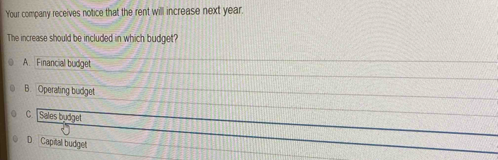 Your company receives notice that the rent will increase next year.
The increase should be included in which budget?
A. Financial budget
B. Operating budget
C. Sales budget
_
D. Capital budget