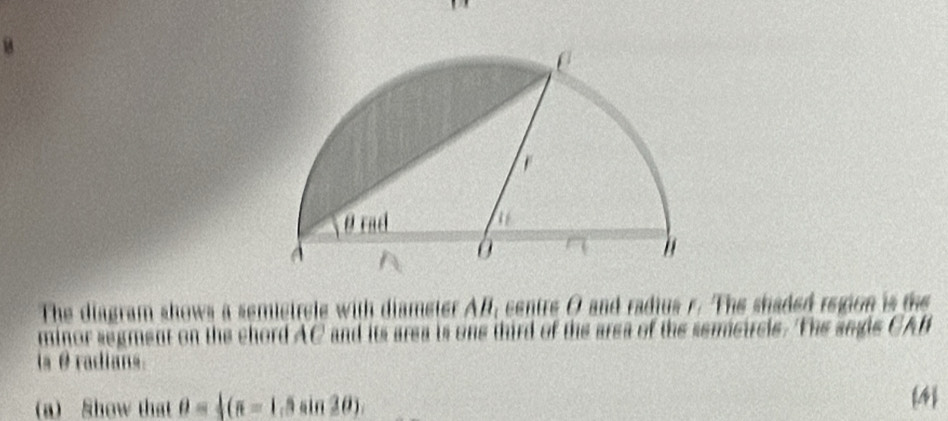 The diagram shows a semietrele with diameter AB, centre O and radius r. The shaded region is the 
minor segment on the chord AC and its area is one third of the area of the sereircle. The segle CAB
is θ radians. 
(a) Show that θ = 1/2 (π -1, 4