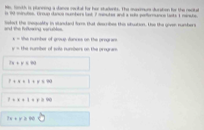 Ms. famith is planning a dance recital for her students. The maximum duration for the recital
is 90 minutes. Group dance numbers last 7 minutes and a solo performance lasts 1 minute.
Select the inequality in standard form that describes this situation. Use the given numbers
and the following variables.
x= the number of group dances on the program.
y= the number of solo numbers on the program.
7x+y≤ 90
P+x+1+y≤ 90
7+x+1+y≥ 90
7x+y≥ 90