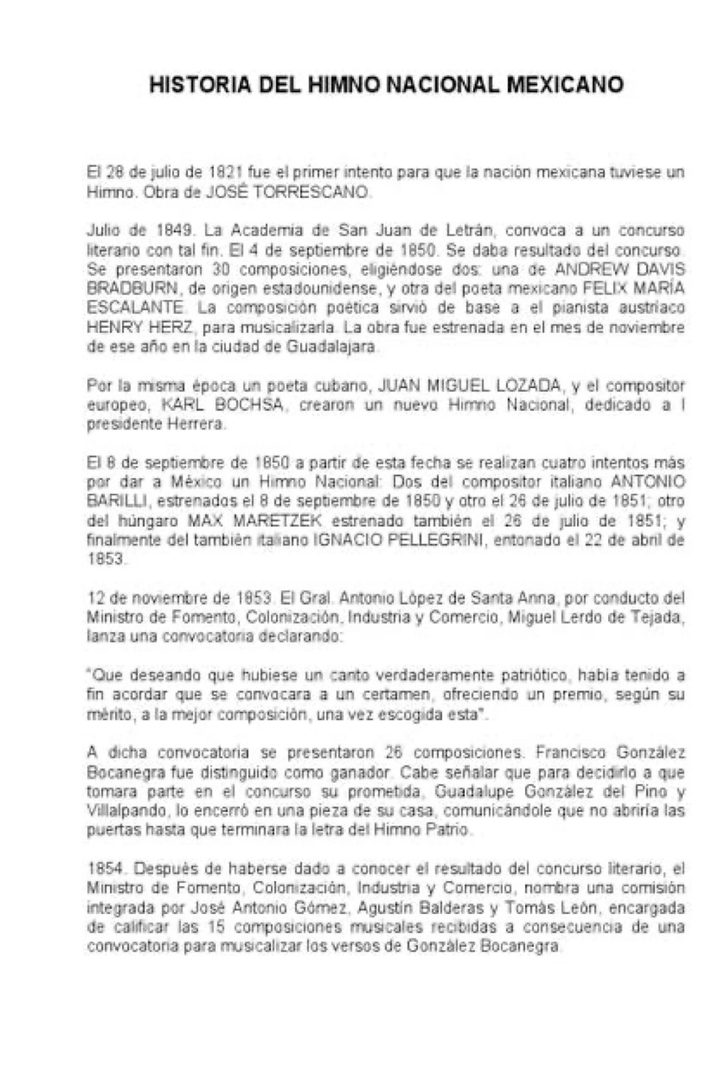 HISTORIA DEL HIMNO NACIONAL MEXICANO
El 28 de julio de 1821 fue el primer intento para que la nación mexicana tuviese un
Himno. Obra de JOSÉ TORRESCANO.
Julio de 1849. La Academía de San Juan de Letrán, convoca a un concurso
literario con tal fin. El 4 de septiembre de 1850. Se daba resultado del concurso
Se presentaron 30 composiciones, eligiéndose dos: una de ANDREW DAVIS
BRADBURN, de origen estadounidense, y otra del poeta mexicano FELIX MARÍA
ESCALANTE. La composición poética sirvió de base a el pianista austríaco
HENRY HERZ, para musicalizaría. La obra fue estrenada en el mes de noviembre
de ese año en la ciudad de Guadalajara
Por la misma época un poeta cubano, JUAN MIGUEL LOZADA, y el compositor
europeo, KARL BOCHSA, crearon un nuevo Himno Nacional, dedicado a l
presidente Herrera.
El 8 de septiembre de 1850 a partir de esta fecha se realizan cuatro intentos más
por dar a México un Himno Nacional: Dos del compositor italiano ANTONIO
BARILLI, estrenados el 8 de septiembre de 1850 y otro el 26 de julio de 1851; otro
del húngaro MAX MARETZEK estrenado también el 26 de julio de 1851; y
finalmente del también italiano IGNACIO PELLEGRINI, entonado el 22 de abril de
1853.
12 de noviembre de 1853. El Gral. Antonio López de Santa Anna, por conducto del
Ministro de Fomento, Colonización, Industria y Comercio, Miguel Lerdo de Tejada,
lanza una convocatoria declarando:
*Que deseando que hubiese un canto verdaderamente patriótico, habia tenido a
fin acordar que se convocara a un certamen, ofreciendo un premio, según su
mérito, a la mejor composición, una vez escogida esta".
A dicha convocatoria se presentaron 26 composiciones. Francisco González
Bocanegra fue distinguido como ganador. Cabe señalar que para decidiro a que
tomara parte en el concurso su prometida, Guadalupe González del Pino y
Villalpando, lo encerró en una pieza de su casa, comunicándole que no abriría las
puertas hasta que terminara la letra del Himno Patrio.
1854. Después de haberse dado a conocer el resultado del concurso literario, el
Ministro de Fomento, Colonización, Industria y Comercio, nombra una comisión
integrada por José Antonio Gómez, Agustín Balderas y Tomás León, encargada
de calificar las 15 composiciones musicales recibidas a consecuencia de una
convocatoría para musicalizar los versos de González Bocanegra