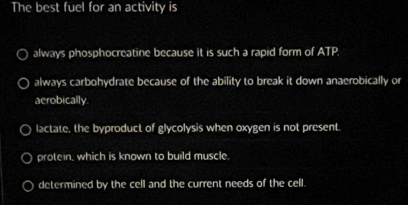 The best fuel for an activity is
always phosphocreatine because it is such a rapid form of ATP.
always carbohydrate because of the ability to break it down anaerobically or
aerobically.
lactate, the byproduct of glycolysis when oxygen is not present
protein, which is known to build muscle.
determined by the cell and the current needs of the cell.