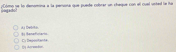 ¿Cómo se lo denomina a la persona que puede cobrar un cheque con el cual usted le ha
pagado?
A) Debito.
B) Beneficiario.
C) Depositante.
D) Acreedor.