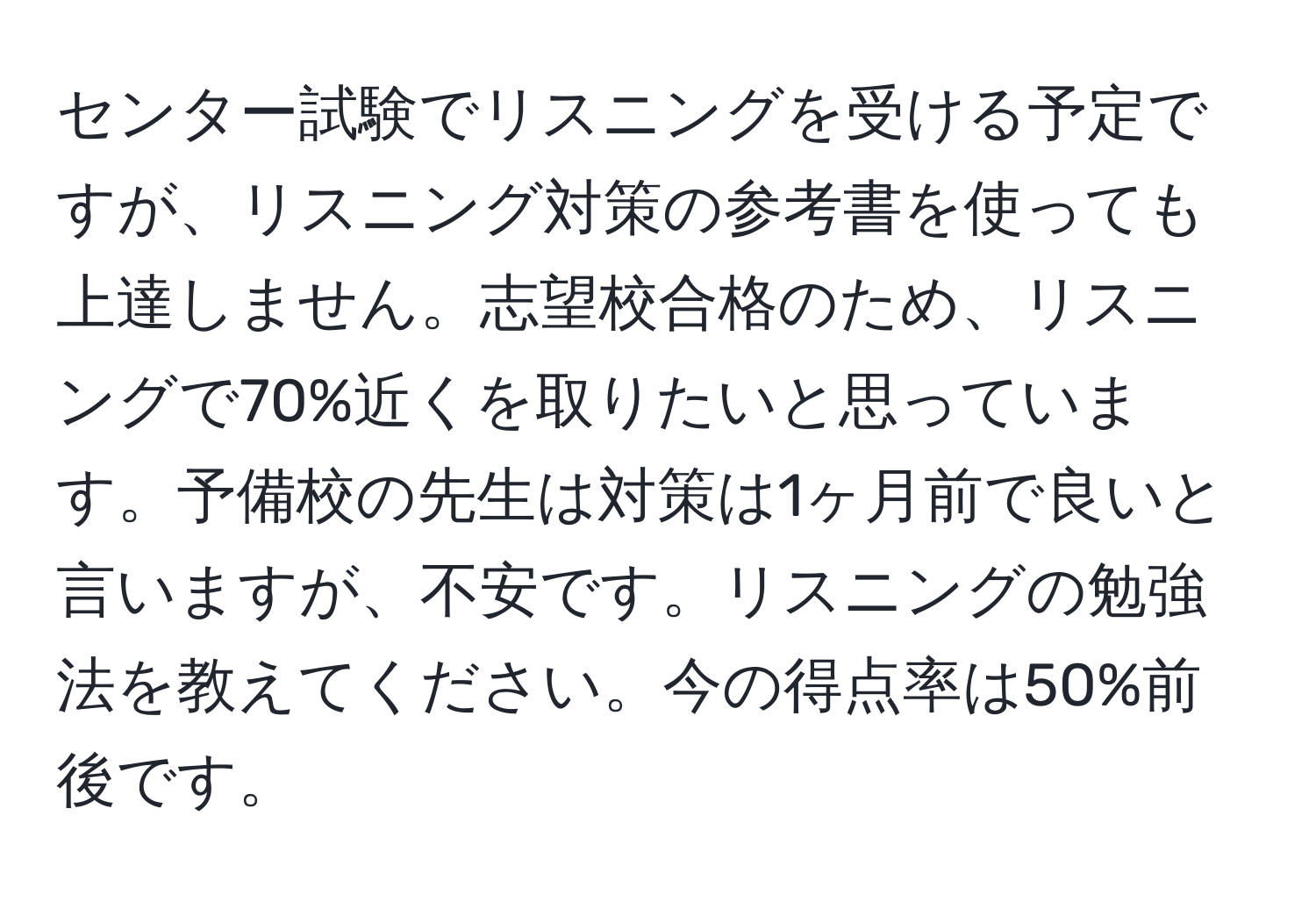 センター試験でリスニングを受ける予定ですが、リスニング対策の参考書を使っても上達しません。志望校合格のため、リスニングで70%近くを取りたいと思っています。予備校の先生は対策は1ヶ月前で良いと言いますが、不安です。リスニングの勉強法を教えてください。今の得点率は50%前後です。