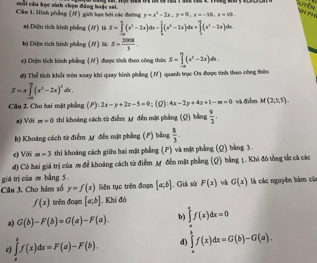 mỗi câu học sinh chọn đúng hoặc sai.  mệm dùng sai. Hộc sinh tra lời tư cầu 1 đến cầu 4. Trong môi y 4y,By,ey,a y  đ Suyền
Câu 1. Hình phẳng (H) giới hạn bởi các đường y=x^2-2x,y=0,x=-10,x=10.
NH PH
a) Diện tích hình phẳng (H) là S=∈tlimits _(-10)^0(x^2-2x)dx-∈tlimits _0^(2(x^2)-2x)dx+∈tlimits _2^((10)(x^2)-2x)dx.
b) Diện tích hình phẳng (H) là: S= 2008/3 .
c) Diện tích hình phẳng (H) được tính theo công thức S=∈tlimits _(-10)^(10)(x^2-2x)dx.
d) Thể tích khối tròn xoay khi quay hình phẳng (H) quanh trục Ox được tính theo công thức
S=π ∈tlimits _(-10)^(10)(x^2-2x)^2dx.
Câu 2. Cho hai mặt phẳng (P): 2x-y+2z-5=0;(Q): 4x-2y+4z+1-m=0 và điểm M(2;1;5).
a) Với m=0 thì khoảng cách từ điểm M đến mặt phẳng (Q) bằng  9/2 .
b) Khoảng cách từ điểm M đến mặt phẳng (P) bằng  8/3 .
c) Với m=3 thì khoảng cách giữu hai mặt phằng (P) và mặt phẳng (Q) bằng 3 .
d) Có hai giá trị của m đề khoảng cách từ điểm M đến mặt phẳng (Q) bằng 1. Khi đó tổng tắt cả các
giá trị của m bằng 5.
Câu 3. Cho hàm số y=f(x) liên tục trên đoạn [a;b]. Giả sử F(x) và G(x) là các nguyên hàm của
f(x) trên đoạn [a;b]. Khi đó
a) G(b)-F(b)=G(a)-F(a). b) ∈tlimits _a^af(x)dx=0
c) ∈tlimits _a^bf(x)dx=F(a)-F(b).
d) ∈tlimits _a^bf(x)dx=G(b)-G(a).