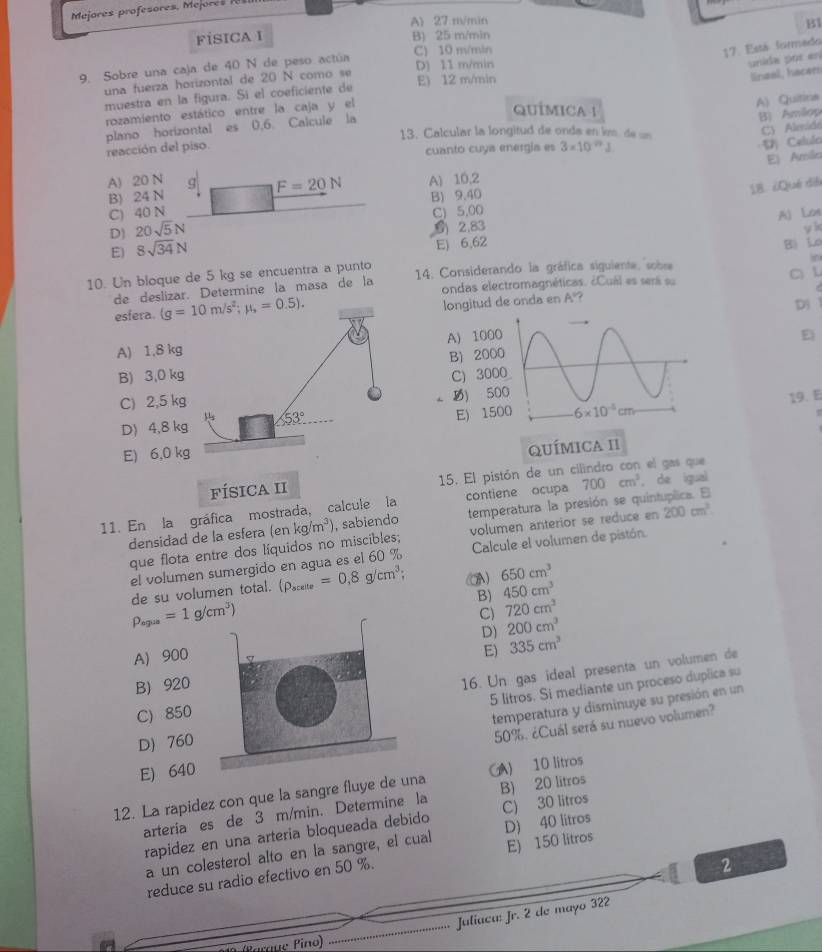 Mejores profesores, Mejores
A) 27 m/min B1
FİSICA I B) 25 m/min
C) 10 m/min
17. Está formedo
9. Sobre una caja de 40 N de peso actúa D) 11 m/min
unida pór en
una fuerza horizontal de 20 N como se E) 12 m/min
lineal, hacem
muestra en la figura. Sí el coeficiente de
rozamiento estático entre la caja y el
QuÍMICA 1
A) Quitina
plano horizontal es 0,6 Calcule la
B) Amilop
13. Calcular la longitud de onda en lm de u
cuanto cuya energia es
reacción del piso. 3* 10^(-79)J
·V) Celulo C) Aleidé
Ej Amilio
A) 20 N g F=20N A) 10,2
18. ¿Qué dìé
B) 24 N
C) 40 N B) 9.40
C) 5,00
D 20sqrt(5)N
0) 2.83 A) Lon
yì
E) 8sqrt(34)N E) 6,62 Bì luo
10. Un bloque de 5 kg se encuentra a punto  14. Considerando la gráfica siguiente, sobre
C L
de deslizar. Determine la masa de la ondas electromagnéticas. ¿Cuál es será su
esfera. 
longitud de onda en A°?
D
A) 1,8 kgA) 100
E
B) 200
B) 3,0 kgC)300
C) 2,5 kg) 5
19. E
D) 4,8 kgE) 15
E) 6,0 kg
QuÍMIca II
FÍSICA II 15. El pistón de un cilindro con el gas que
11. En la gráfica mostrada, calcule la contiene ocupa 700cm^3 ， de igual
densidad de la esfera (enkg/m^3) , sabiendo temperatura la presión se quintuplica. E
que flota entre dos líquidos no miscibles; volumen anterior se reduce en 200cm^3
el volumen sumergido en agua es el 60 % Calcule el volumen de pistón
de su volumen total. (rho _scelle=0,8g/cm^3; A) 650cm^3
B) 450cm^3
rho _spus=1g/cm^3)
C) 720cm^3
D) 200cm^3
A) 900
E) 335cm^3
B) 920
16. Un gas ideal presenta un volumen de
5 litros. Si mediante un proceso duplica su
C) 850
temperatura y disminuye su presión en un
D 760
50%. ¿Cuál será su nuevo volumen?
E) 640
12. La rapidez con que la sangre fluye de una A) 10 litros
arteria es de 3 m/min. Determine la B) 20 litros
rapidez en una arteria bloqueada debido C) 30 litros
a un colesterol alto en la sangre, el cual D) 40 litros
2
reduce su radio efectivo en 50 %. E) 150 litros
Juliaca: Jr. 2 de mayo 322
O (Paraue Pino)