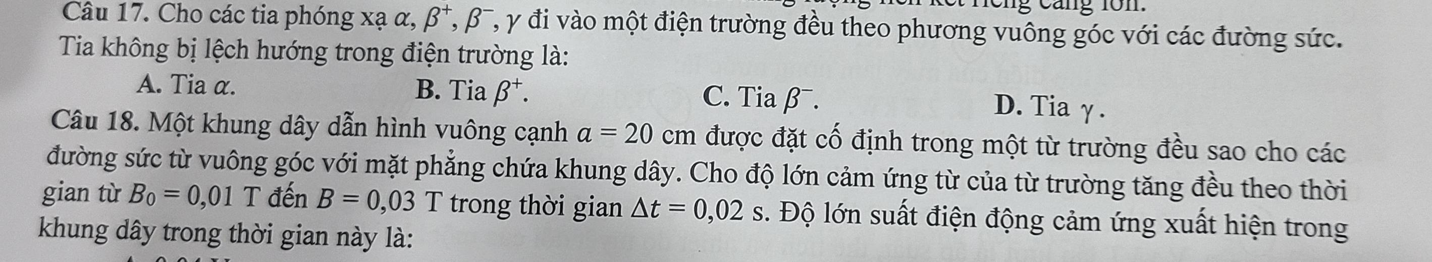 ng cáng 1on
Câu 17. Cho các tia phóng xạ α, beta^+, beta^- , y đi vào một điện trường đều theo phương vuông góc với các đường sức.
Tia không bị lệch hướng trong điện trường là:
A. Tia α. B. Tia beta^+. C. Tia β¯. D. Tiaγ.
Câu 18. Một khung dây dẫn hình vuông cạnh a=20 cm được đặt cố định trong một từ trường đều sao cho các
đường sức từ vuông góc với mặt phẳng chứa khung dây. Cho độ lớn cảm ứng từ của từ trường tăng đều theo thời
gian từ B_0=0,01T đến B=0,03T trong thời gian △ t=0,02s. Độ lớn suất điện động cảm ứng xuất hiện trong
khung dây trong thời gian này là: