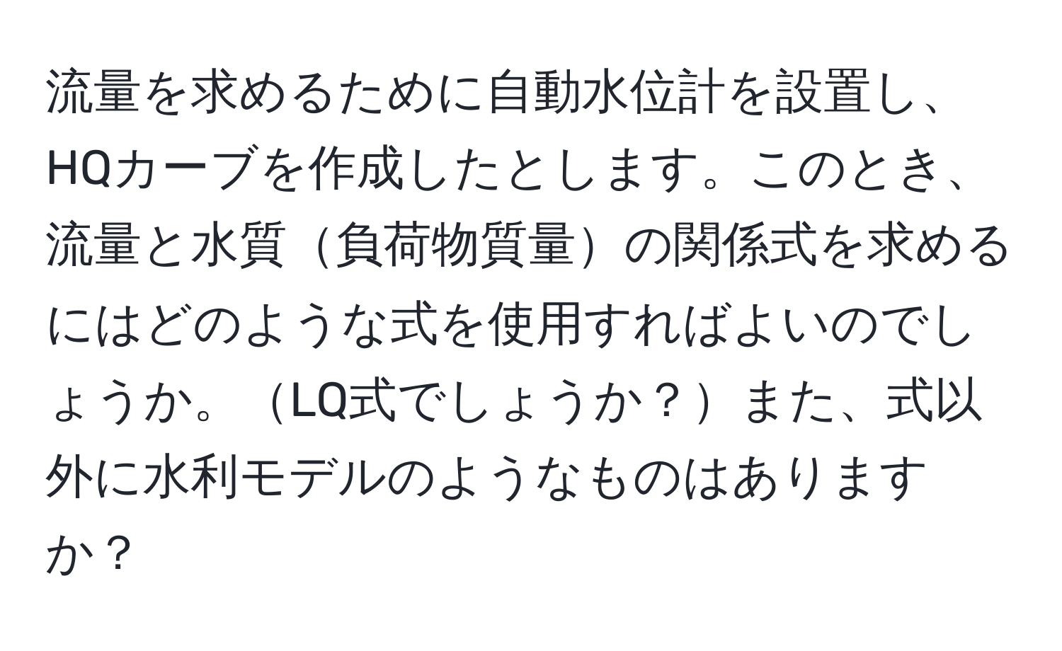 流量を求めるために自動水位計を設置し、HQカーブを作成したとします。このとき、流量と水質負荷物質量の関係式を求めるにはどのような式を使用すればよいのでしょうか。LQ式でしょうか？また、式以外に水利モデルのようなものはありますか？