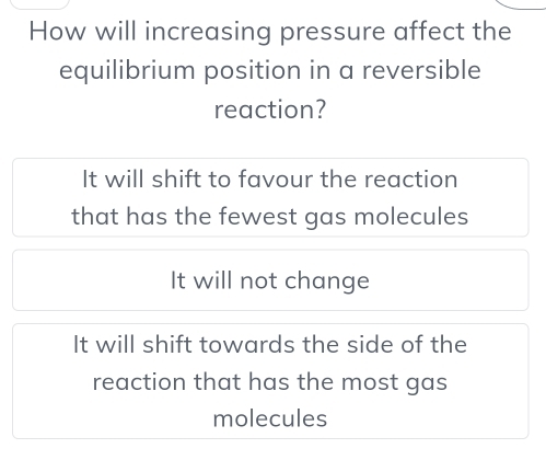 How will increasing pressure affect the
equilibrium position in a reversible
reaction?
It will shift to favour the reaction
that has the fewest gas molecules
It will not change
It will shift towards the side of the
reaction that has the most gas
molecules