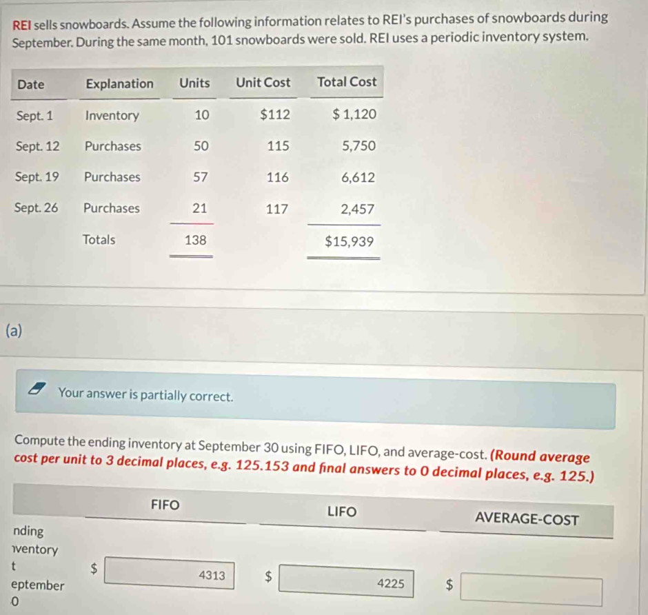 REI sells snowboards. Assume the following information relates to REI's purchases of snowboards during
September. During the same month, 101 snowboards were sold. REI uses a periodic inventory system.
(a)
Your answer is partially correct.
Compute the ending inventory at September 30 using FIFO, LIFO, and average-cost. (Round average
cost per unit to 3 decimal places, e.g. 125.153 and final answers to 0 decimal places, e.g. 125.)
FIFO LIFO AVERAGE-COST
nding
iventory
t $ □ 4313 $ □  4225
eptember $ □
0