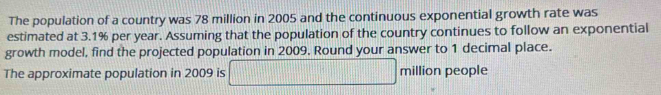 The population of a country was 78 million in 2005 and the continuous exponential growth rate was 
estimated at 3.1% per year. Assuming that the population of the country continues to follow an exponential 
growth model, find the projected population in 2009. Round your answer to 1 decimal place. 
The approximate population in 2009 is □ million people