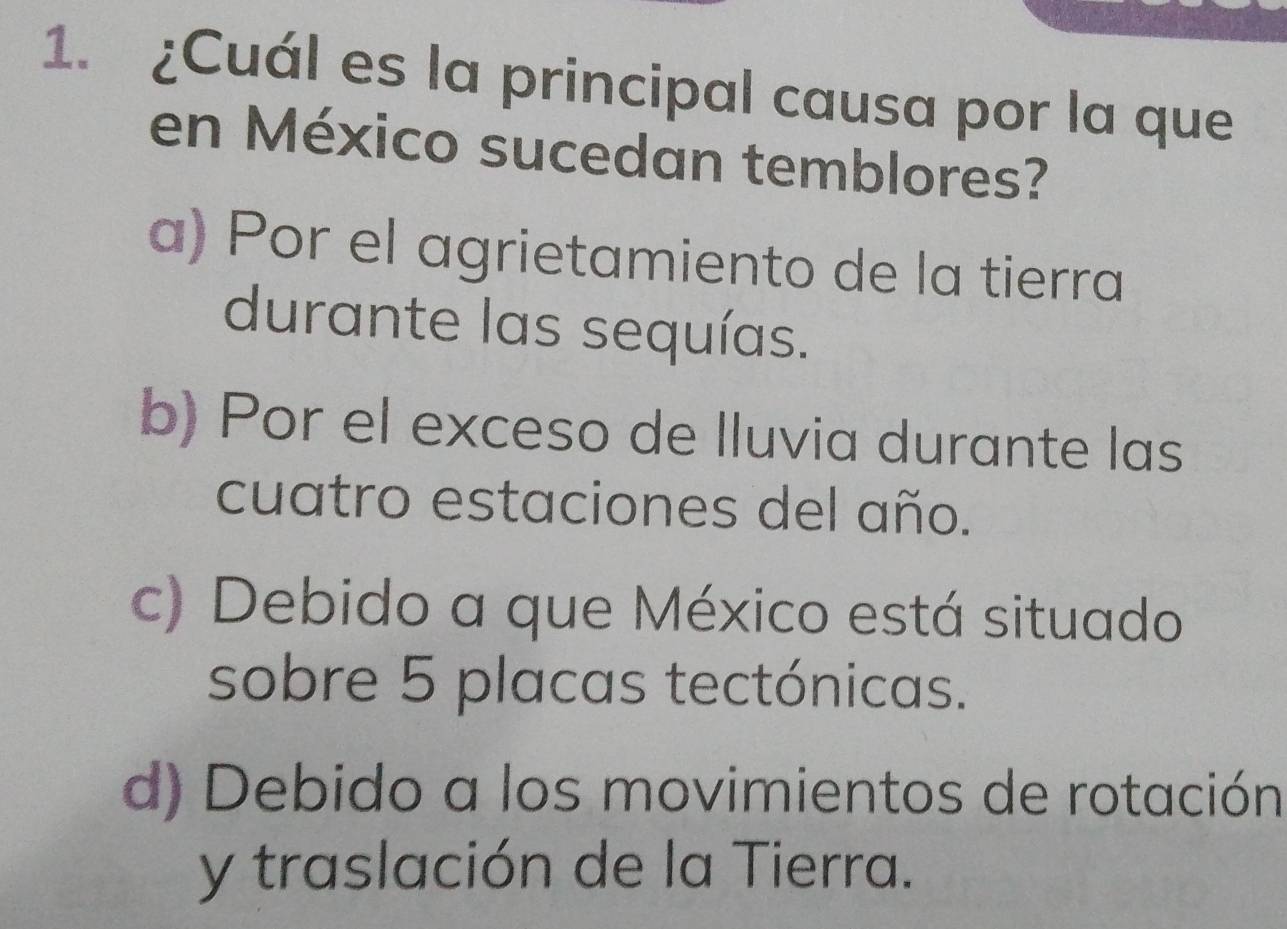 ¿Cuál es la principal causa por la que
en México sucedan temblores?
a) Por el agrietamiento de la tierra
durante las sequías.
b) Por el exceso de lluvia durante las
cuatro estaciones del año.
c) Debido a que México está situado
sobre 5 placas tectónicas.
d) Debido a los movimientos de rotación
y traslación de la Tierra.