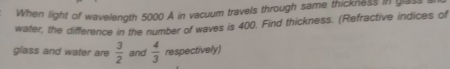 When light of wavelength 5000 A in vacuum travels through same thickness in glas 
water, the difference in the number of waves is 400. Find thickness. (Refractive indices of 
glass and water are  3/2  and  4/3  respectively)