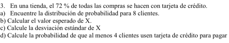 En una tienda, el 72 % de todas las compras se hacen con tarjeta de crédito. 
a) Encuentre la distribución de probabilidad para 8 clientes. 
b) Calcular el valor esperado de X. 
c) Calcule la desviación estándar de X
d) Calcule la probabilidad de que al menos 4 clientes usen tarjeta de crédito para pagar