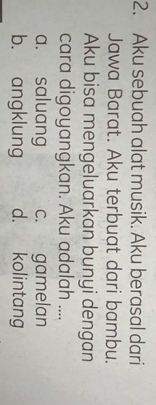 Aku sebuah alat musik. Aku berasal dari
Jawa Barat. Aku terbuat dari bambu.
Aku bisa mengeluarkan bunyi dengan
cara digoyangkan. Aku adalah ....
a. saluang c. gamelan
b. angklung d. kolintang