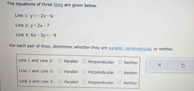 The equations of three lines are given below.
Line 1: y=-2x-6
Line 2: y=2x-7
Line 3: 6x-3y=-9
For each pair of lines, determine whether they are parallel, perpendicular, or neither.
Line 1 and Line 2: Parallel Perpendicular Neither ×
Line 1 and Line 3: Parallel Perpendicular Neither
Line 2 and Line 3: Parallel Perpendicular Neither