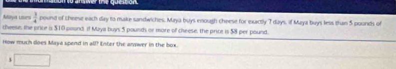 nation to answer the question. 
Maya Lies  3/4  pound of theese each day to make sandwiches. Maya buys enough cheese for exactly 7 days, if Maya buys less than 5 pounds of 
cheese, the price is $10 pound. if Maya buys 5 pounds or more of cheese, the price is 58 per pound. 
How much does Maya spend in all? Enter the answer in the box.
5 □