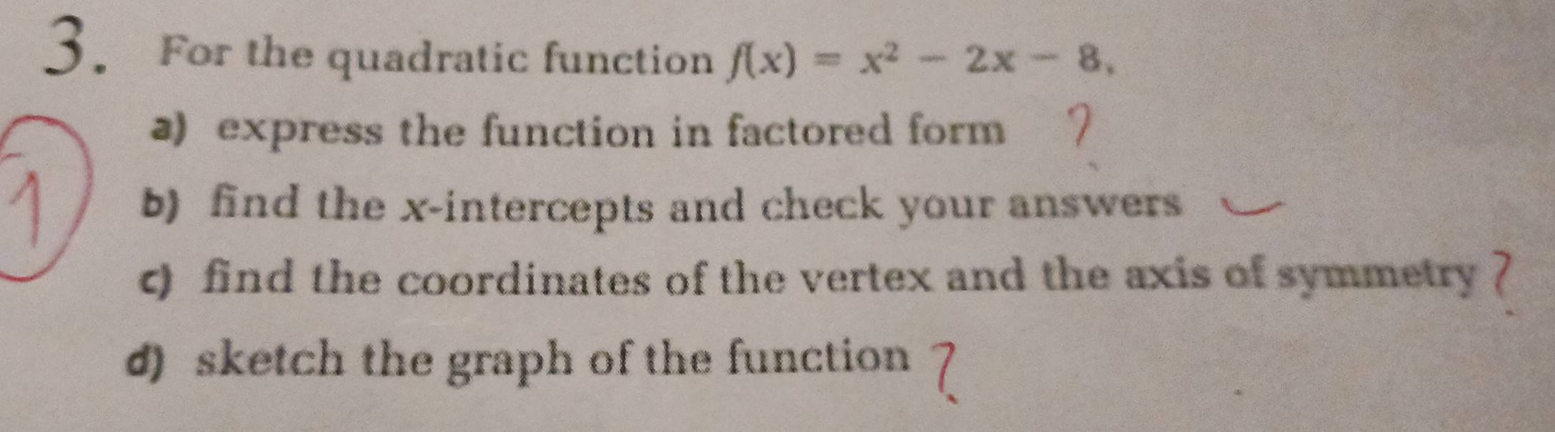 For the quadratic function f(x)=x^2-2x-8, 
a) express the function in factored form 
b) find the x-intercepts and check your answers 
c) find the coordinates of the vertex and the axis of symmetry ? 
d) sketch the graph of the function