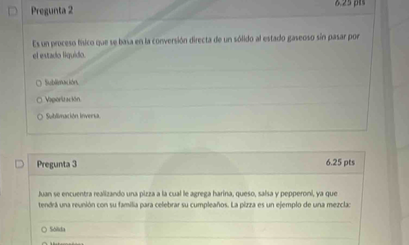 Pregunta 2 6.25 pts
Es un proceso físico que se basa en la conversión directa de un sólido al estado gaseoso sin pasar por
el estado liquido.
Sublimación.
Vaporización
Sublimación inversa.
Pregunta 3 6.25 pts
Juan se encuentra realizando una pizza a la cual le agrega harina, queso, salsa y pepperoni, ya que
tendrá una reunión con su familia para celebrar su cumpleaños. La pizza es un ejemplo de una mezcla:
Sólida