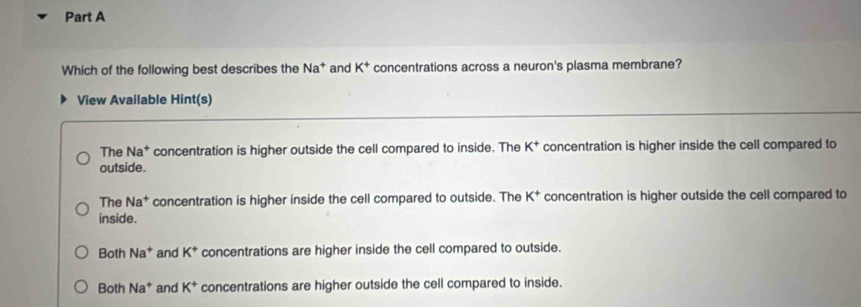 Which of the following best describes the Na^+ and K^+ concentrations across a neuron's plasma membrane?
View Available Hint(s)
The Na^+ concentration is higher outside the cell compared to inside. The K^+ concentration is higher inside the cell compared to
outside.
The Na^+ concentration is higher inside the cell compared to outside. The K^+ concentration is higher outside the cell compared to
inside.
Both Na^+ and K^+ concentrations are higher inside the cell compared to outside.
Both Na^+ and K^+ concentrations are higher outside the cell compared to inside.