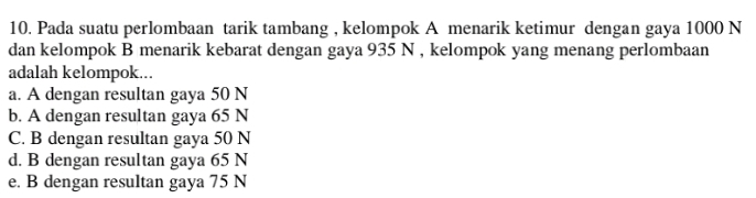 Pada suatu perlombaan tarik tambang , kelompok A menarik ketimur dengan gaya 1000 N
dan kelompok B menarik kebarat dengan gaya 935 N , kelompok yang menang perlombaan
adalah kelompok...
a. A dengan resultan gaya 50 N
b. A dengan resultan gaya 65 N
C. B dengan resultan gaya 50 N
d. B dengan resultan gaya 65 N
e. B dengan resultan gaya 75 N