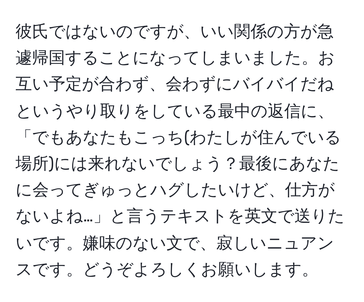 彼氏ではないのですが、いい関係の方が急遽帰国することになってしまいました。お互い予定が合わず、会わずにバイバイだねというやり取りをしている最中の返信に、「でもあなたもこっち(わたしが住んでいる場所)には来れないでしょう？最後にあなたに会ってぎゅっとハグしたいけど、仕方がないよね…」と言うテキストを英文で送りたいです。嫌味のない文で、寂しいニュアンスです。どうぞよろしくお願いします。