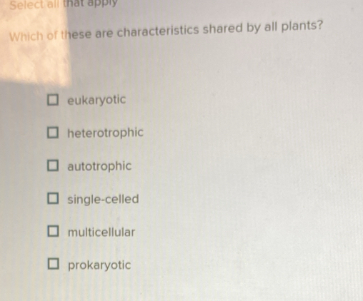 Select all that apply
Which of these are characteristics shared by all plants?
eukaryotic
heterotrophic
autotrophic
single-celled
multicellular
prokaryotic