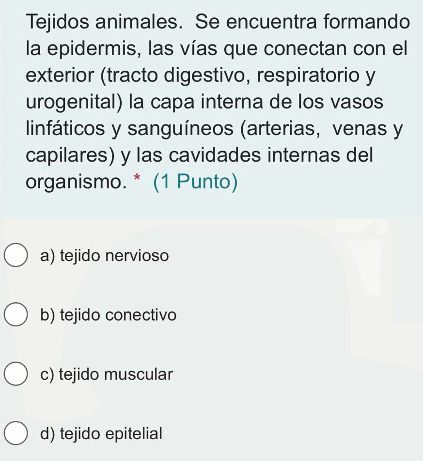 Tejidos animales. Se encuentra formando
la epidermis, las vías que conectan con el
exterior (tracto digestivo, respiratorio y
urogenital) la capa interna de los vasos
linfáticos y sanguíneos (arterias, venas y
capilares) y las cavidades internas del
organismo. * (1 Punto)
a) tejido nervioso
b) tejido conectivo
c) tejido muscular
d) tejido epitelial