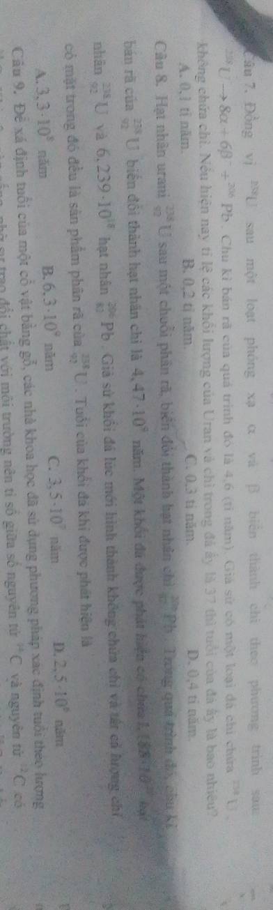 Câu 7, Đồng vị ^258L sau một loạt phóng xạ α và β biên thành chì theo phương trình saua^(233)Uto 8alpha +6beta^-/^(306)Pb. Chu kỉ bán rã của quá trình đó là 4,6 (tỉ năm). Giá sử có một loại đá chỉ chứa PM
không chứa chỉ. Nều hiện nay tỉ lệ các khổi lượng của Uran và chì trong đá ấy là 37 thì tuổi của đá ây là bao nhiều?
A. 0,1 ti năm. B. 0,2 tỉ năm. C. 0.3 ti năm. D. 0,4 ti năm.
Câu 8. Hạt nhân urani _(92)^(238)U sau một chuỗi phần rã, biển đỏi thành hạt nhân chì _(10)^(200)Pb : Trong quả trình đó, chu ki
bán rã của _(92)^(238)U biển đội thành hạt nhân chỉ là 4,47· 10^9 năm. Một khối đã được phát hiện có chứa l, (88* 10^(23)) leght
nhân _(92)^(238)U và 6.239· 10^(18) hạt nhân _(82)^(206)Pb Giả sử khối đá lúc mới hình thành không chứa chỉ và tất cả hượng chỉ
có mặt trong đó đều là sản phẩm phân rã của _(92)^(238)U. Tuổi của khổi đá khi được phát hiện là
B. 6.3· 10^9
A. 3,3· 10^8 năm năm C. 3,5· 10^7nhm D. 2,5· 10^6 năm
Câu 9. Để xá định tuổi của một cổ vật bằng gỗ, các nhà khoa học đã sử dụng phương pháp xác định tuổi theo lượng
L o trao đổi chất với môi trường nên tỉ số giữa số nguyên tử ^14C và nguyên tử ^12C có