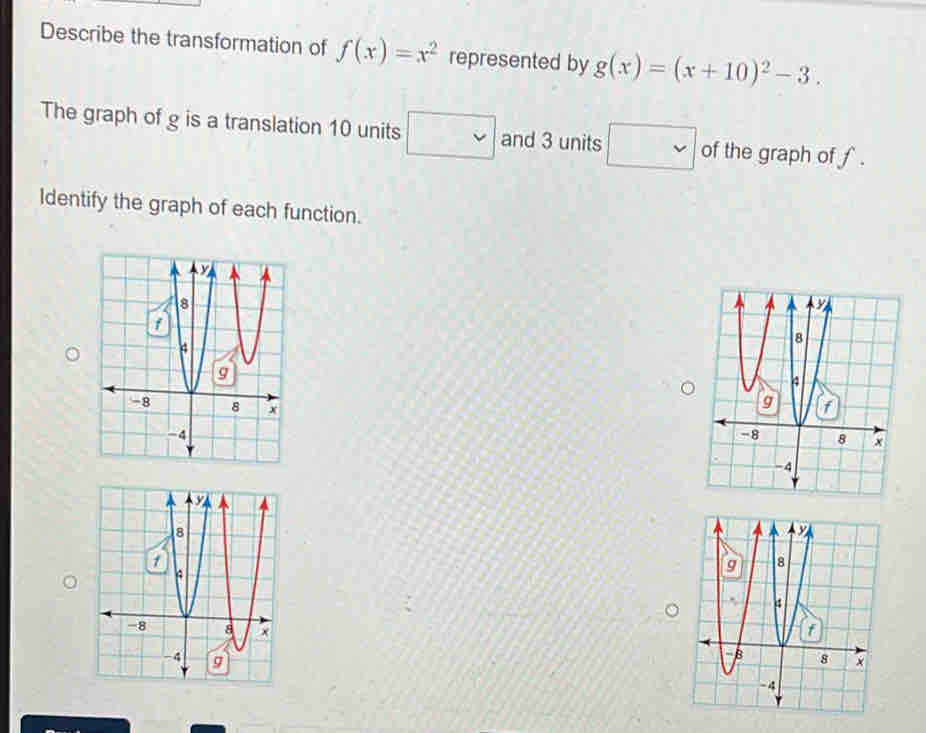 Describe the transformation of f(x)=x^2 represented by g(x)=(x+10)^2-3. 
The graph of g is a translation 10 units □ and 3 units □ of the graph of f. 
Identify the graph of each function.