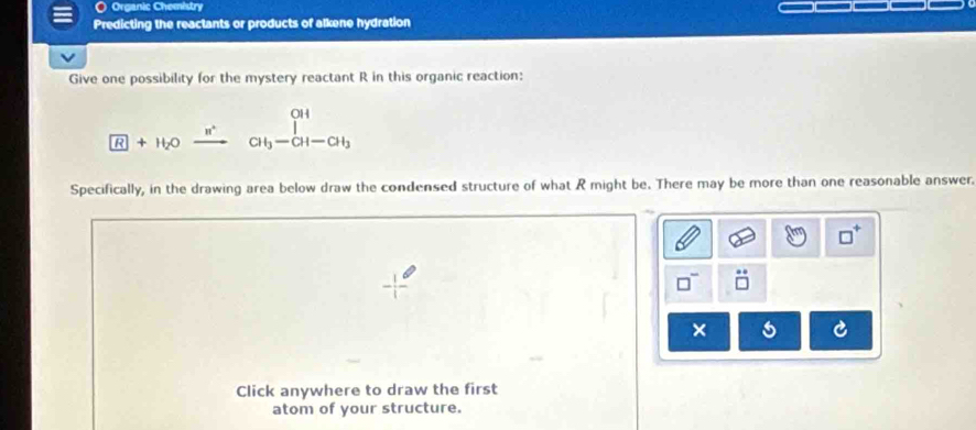 Organic Chemistry 
Predicting the reactants or products of alkene hydration 
Give one possibility for the mystery reactant R in this organic reaction:
beginarrayr 0H +H_2O_ n^(·) CH_3-CH-CH_3endarray
Specifically, in the drawing area below draw the condensed structure of what R might be. There may be more than one reasonable answer. 
× 
Click anywhere to draw the first 
atom of your structure.