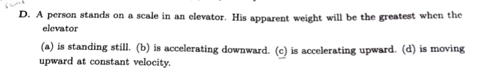 A person stands on a scale in an elevator. His apparent weight will be the greatest when the
elevator
(a) is standing still. (b) is accelerating downward. (c) is accelerating upward. (d) is moving
upward at constant velocity.