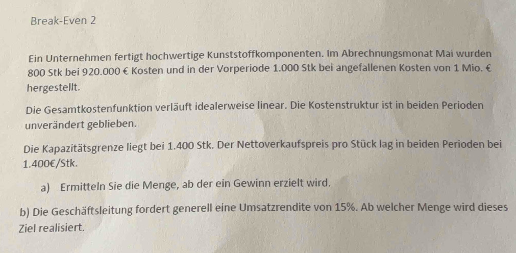 Break-Even 2 
Ein Unternehmen fertigt hochwertige Kunststoffkomponenten. Im Abrechnungsmonat Mai wurden
800 Stk bei 920.000 € Kosten und in der Vorperiode 1.000 Stk bei angefallenen Kosten von 1 Mio. € 
hergestellt. 
Die Gesamtkostenfunktion verläuft idealerweise linear. Die Kostenstruktur ist in beiden Perioden 
unverändert geblieben. 
Die Kapazitätsgrenze liegt bei 1.400 Stk. Der Nettoverkaufspreis pro Stück lag in beiden Perioden bei
1.400€/Stk. 
a) Ermitteln Sie die Menge, ab der ein Gewinn erzielt wird. 
b) Die Geschäftsleitung fordert generell eine Umsatzrendite von 15%. Ab welcher Menge wird dieses 
Ziel realisiert.