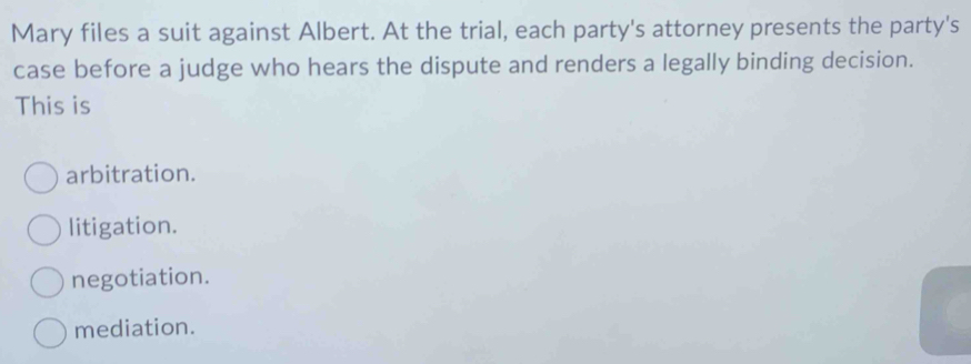 Mary files a suit against Albert. At the trial, each party's attorney presents the party's
case before a judge who hears the dispute and renders a legally binding decision.
This is
arbitration.
litigation.
negotiation.
mediation.