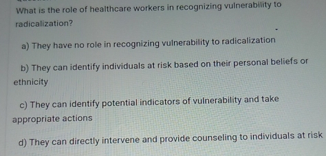 What is the role of healthcare workers in recognizing vulnerability to
radicalization?
a) They have no role in recognizing vulnerability to radicalization
b) They can identify individuals at risk based on their personal beliefs or
ethnicity
c) They can identify potential indicators of vulnerability and take
appropriate actions
d) They can directly intervene and provide counseling to individuals at risk