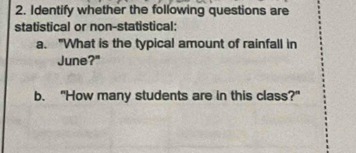 Identify whether the following questions are 
statistical or non-statistical: 
a. "What is the typical amount of rainfall in 
June?" 
b. "How many students are in this class?"