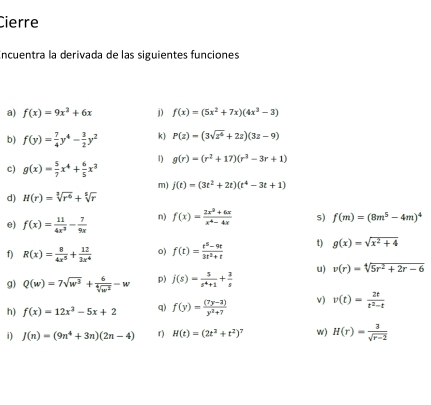 Cierre
Encuentra la derivada de las siguientes funciones
a) f(x)=9x^2+6x j) f(x)=(5x^2+7x)(4x^3-3)
b) f(y)= 7/4 y^4- 3/2 y^2 k) P(z)=(3sqrt(z^6)+2z)(3z-9)
c) g(x)= 5/7 x^4+ 6/5 x^3 1) g(r)=(r^2+17)(r^3-3r+1)
m) j(t)=(3t^2+2t)(t^4-3t+1)
d) H(r)=sqrt[3](r^6)+sqrt[5](r)
e) f(x)= 11/4x^3 - 7/9x  n) f(x)= (2x^2+6x)/x^4-4x  s) f(m)=(8m^5-4m)^4
f) R(x)= 8/4x^5 + 12/3x^4  o) f(t)= (t^5-9t)/3t^2+t  t) g(x)=sqrt(x^2+4)
g) Q(w)=7sqrt(w^3)+ 6/sqrt[4](w^2) -w p) j(s)= 5/s^4+1 + 3/s  u) v(r)=sqrt[4](5r^2+2r-6)
h) f(x)=12x^2-5x+2 q) f(y)= ((7y-3))/y^2+7  v) v(t)= 2t/t^2-t 
i) J(n)=(9n^4+3n)(2n-4) r ) H(t)=(2t^2+t^2)^7 w) H(r)= 3/sqrt(r-2) 