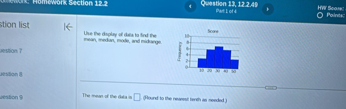 Omework: Homework Section 12.2 Question 13, 12.2.49 
< 
Part 1 of 4 > 
HW Score: 
Points: 
stion list 
Use the display of data to find the 
mean, median, mode, and midrange. 
estion 7 
estion 8 
The mean of the data is 
destion 9 □ . (Round to the nearest tenth as needed.)